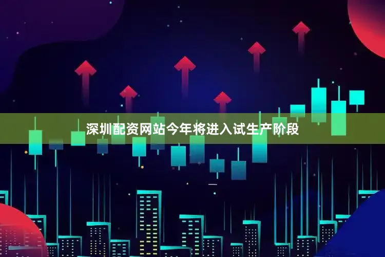 深圳配资网站今年将进入试生产阶段