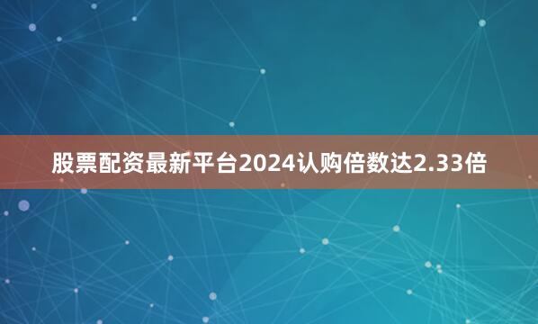股票配资最新平台2024认购倍数达2.33倍
