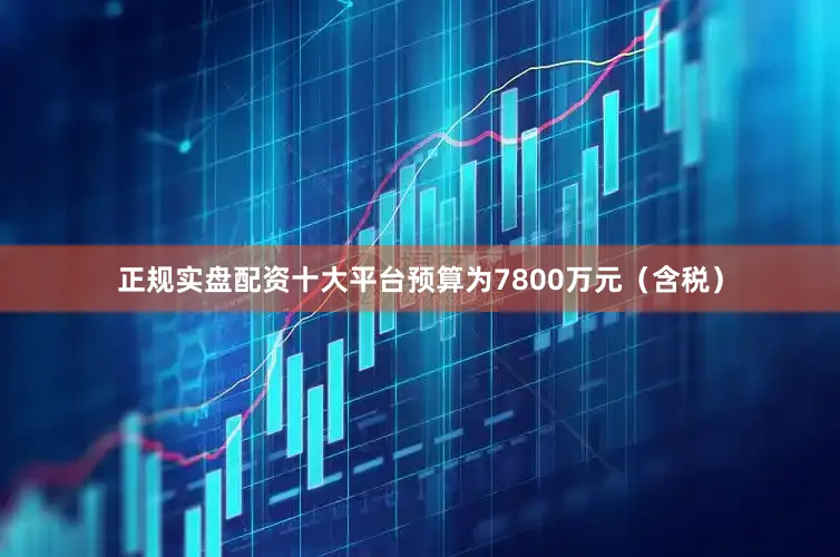 正规实盘配资十大平台预算为7800万元（含税）