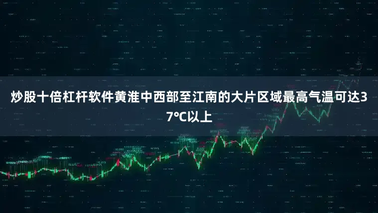 炒股十倍杠杆软件黄淮中西部至江南的大片区域最高气温可达37℃以上
