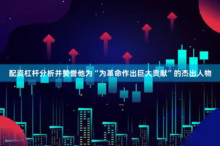 配资杠杆分析并赞誉他为“为革命作出巨大贡献”的杰出人物