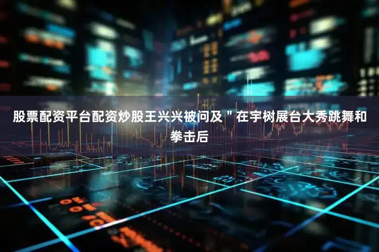 股票配资平台配资炒股王兴兴被问及＂在宇树展台大秀跳舞和拳击后
