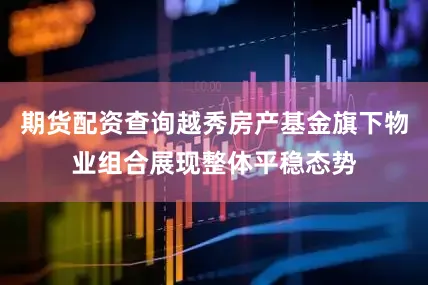 期货配资查询越秀房产基金旗下物业组合展现整体平稳态势