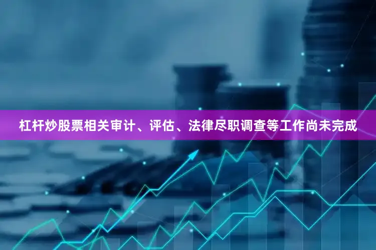 杠杆炒股票相关审计、评估、法律尽职调查等工作尚未完成