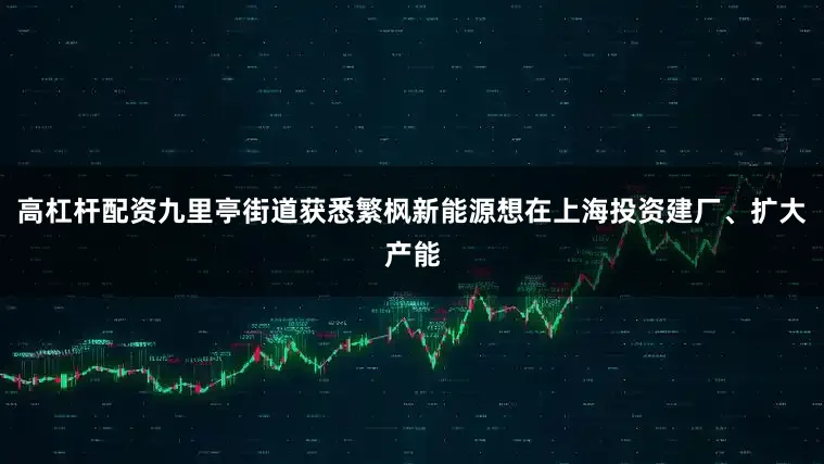 高杠杆配资九里亭街道获悉繁枫新能源想在上海投资建厂、扩大产能
