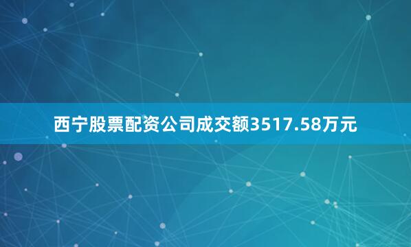 西宁股票配资公司成交额3517.58万元