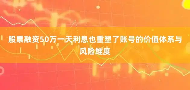 股票融资50万一天利息也重塑了账号的价值体系与风险维度