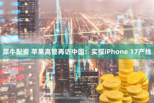 犀牛配资 苹果高管再访中国：实探iPhone 17产线