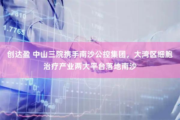 创达盈 中山三院携手南沙公控集团，大湾区细胞治疗产业两大平台落地南沙