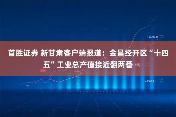 首胜证券 新甘肃客户端报道：金昌经开区“十四五”工业总产值接近翻两番