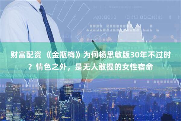 财富配资 《金瓶梅》为何杨思敏版30年不过时？情色之外，是无人敢提的女性宿命