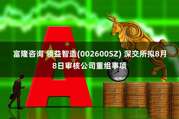 富隆咨询 领益智造(002600SZ) 深交所拟8月8日审核公司重组事项