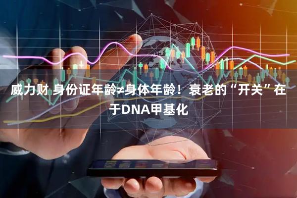 威力财 身份证年龄≠身体年龄！衰老的“开关”在于DNA甲基化