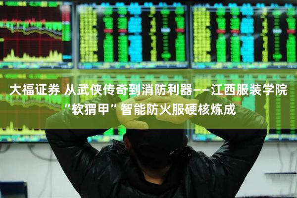 大福证券 从武侠传奇到消防利器——江西服装学院“软猬甲”智能防火服硬核炼成
