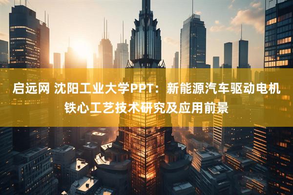 启远网 沈阳工业大学PPT：新能源汽车驱动电机铁心工艺技术研究及应用前景