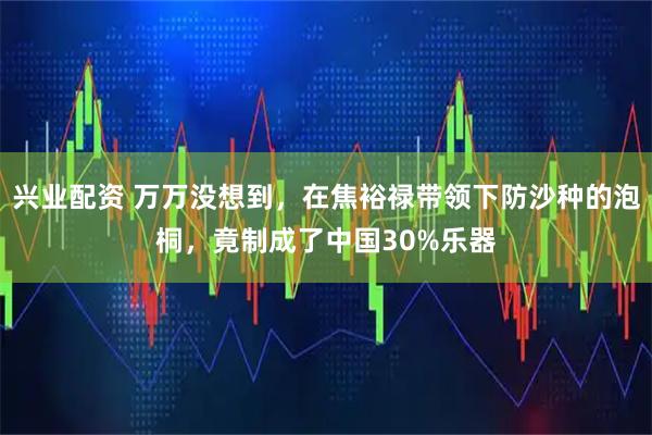 兴业配资 万万没想到，在焦裕禄带领下防沙种的泡桐，竟制成了中国30%乐器