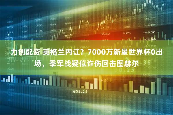 力创配资 英格兰内讧？7000万新星世界杯0出场，季军战疑似诈伤回击图赫尔