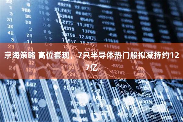 京海策略 高位套现，7只半导体热门股拟减持约127亿